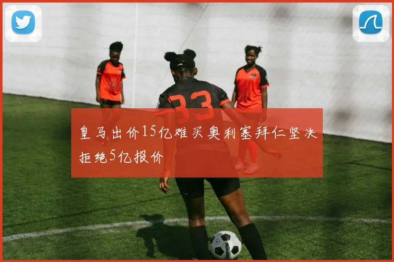 皇马出价15亿难买奥利塞拜仁坚决拒绝5亿报价