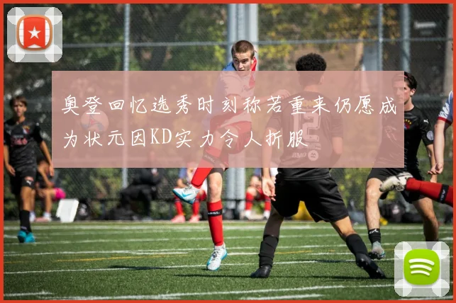 奥登回忆选秀时刻称若重来仍愿成为状元因KD实力令人折服