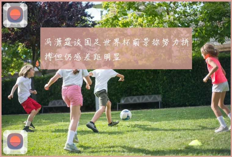 冯潇霆谈国足世界杯前景称努力拼搏但仍感差距明显