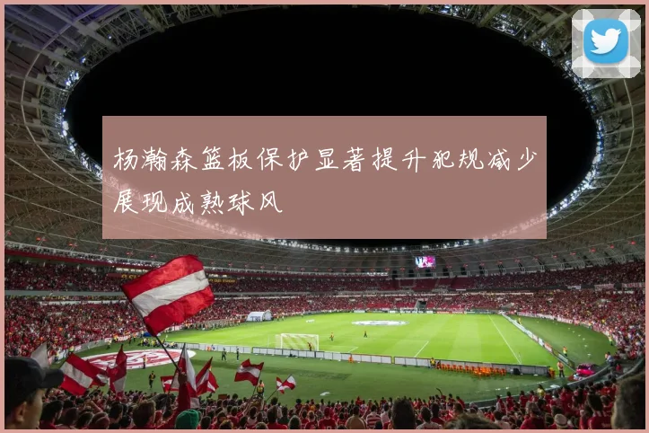 杨瀚森篮板保护显著提升犯规减少展现成熟球风