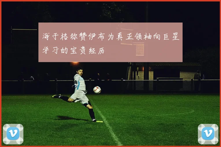 海于格称赞伊布为真正领袖向巨星学习的宝贵经历