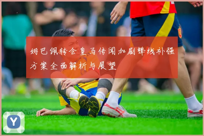 姆巴佩转会皇马传闻加剧锋线补强方案全面解析与展望