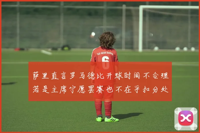 萨里直言罗马德比开球时间不合理若是主席宁愿罢赛也不在乎扣分处罚