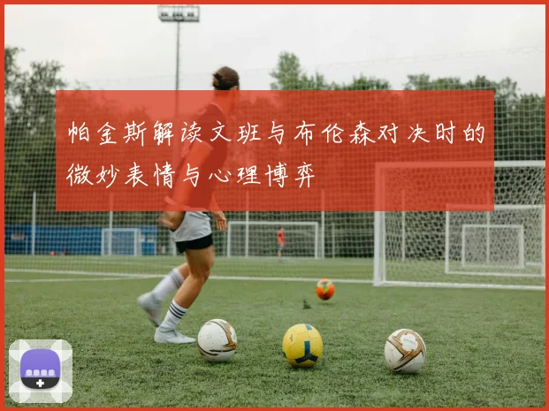 帕金斯解读文班与布伦森对决时的微妙表情与心理博弈