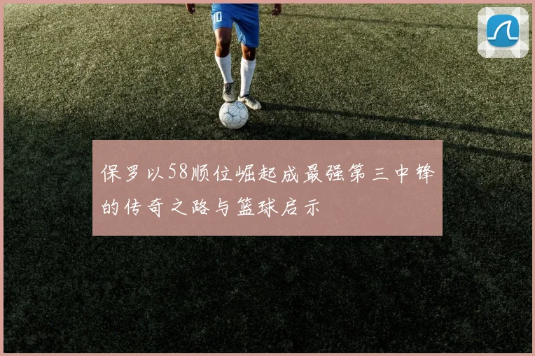 保罗以58顺位崛起成最强第三中锋的传奇之路与篮球启示