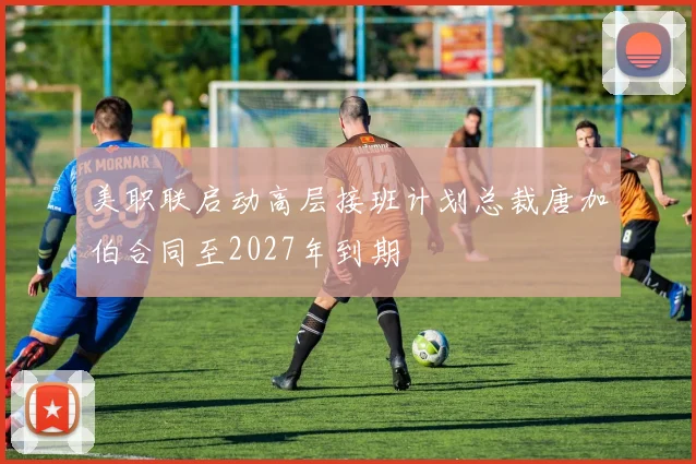 美职联启动高层接班计划总裁唐加伯合同至2027年到期