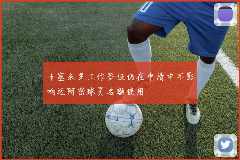 卡塞米罗工作签证仍在申请中不影响迈阿密球员名额使用