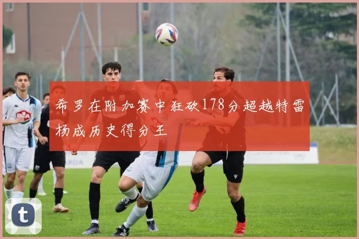 希罗在附加赛中狂砍178分超越特雷杨成历史得分王