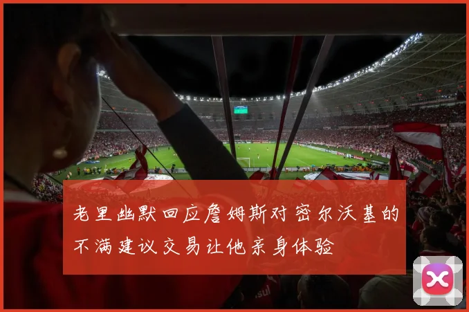老里幽默回应詹姆斯对密尔沃基的不满建议交易让他亲身体验