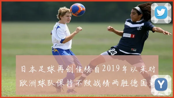 日本足球再创佳绩自2019年以来对欧洲球队保持不败战绩两胜德国彰显实力