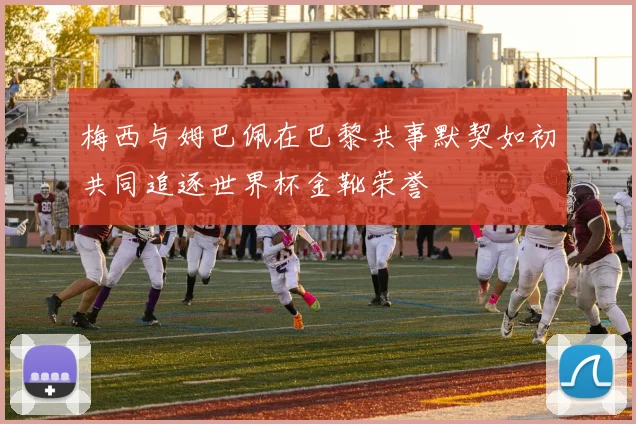 梅西与姆巴佩在巴黎共事默契如初共同追逐世界杯金靴荣誉