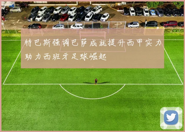 特巴斯强调巴萨成就提升西甲实力助力西班牙足球崛起