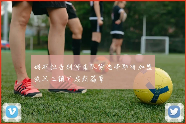 姆布拉告别河南队徐浩峰即将加盟武汉三镇开启新篇章
