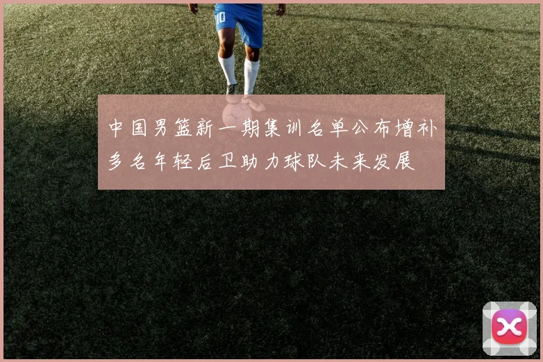 中国男篮新一期集训名单公布增补多名年轻后卫助力球队未来发展