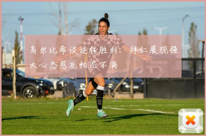 乌尔比希谈逆转胜利：拜仁展现强大心态惹孔帕尼不满