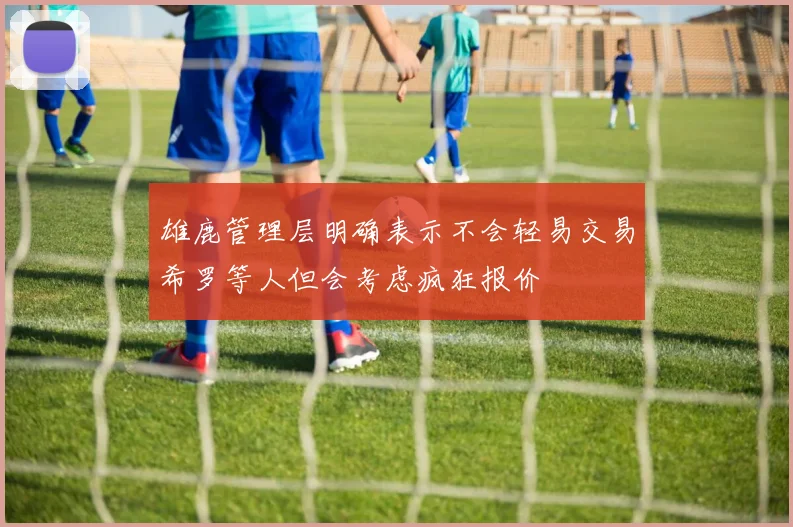 雄鹿管理层明确表示不会轻易交易希罗等人但会考虑疯狂报价