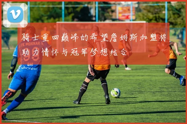 骑士重回巅峰的希望詹姆斯加盟将助力情怀与冠军梦想结合