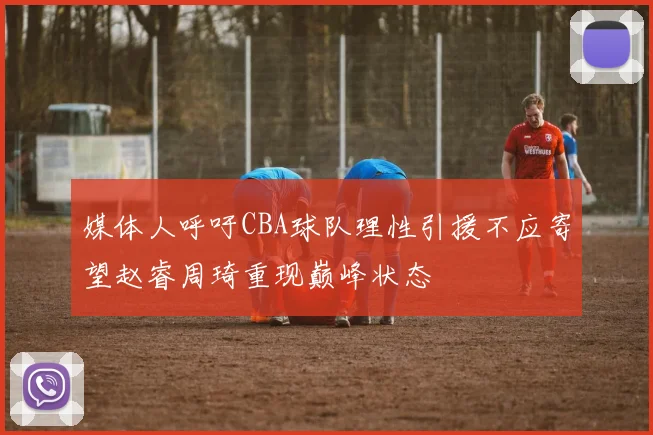 媒体人呼吁CBA球队理性引援不应寄望赵睿周琦重现巅峰状态